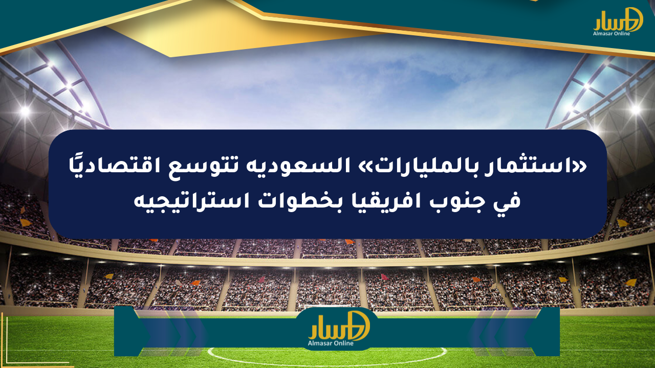 «استثمار بالمليارات» السعودية تتوسع اقتصاديًا في جنوب إفريقيا بخطوات استراتيجية